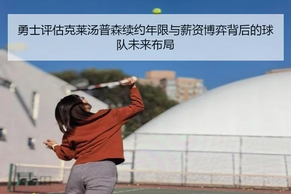 勇士评估克莱汤普森续约年限与薪资博弈背后的球队未来布局