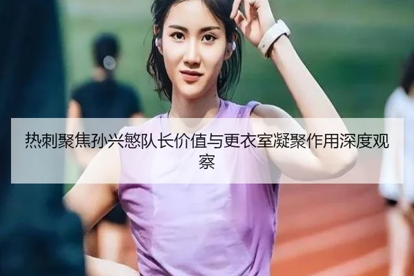 热刺聚焦孙兴慜队长价值与更衣室凝聚作用深度观察